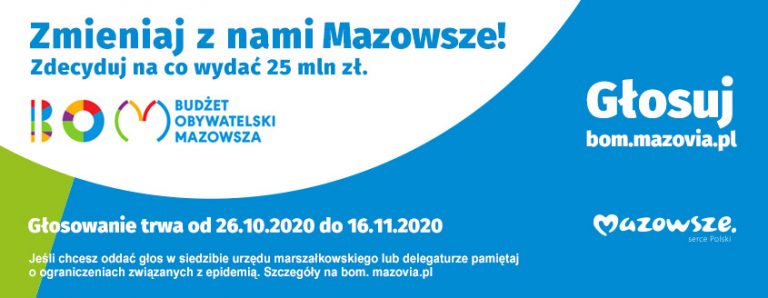 Baner zachęcający do głosowania na Budżet Obywatelski Mazowsza. Napis na banerze: Zmieniaj z nami Mazowsze! Zdecyduj na co wydać 25 mln zł. BOM - BUDŻET OBYWATELSKI MAZOWSZA. Głosuj: bom.mazovia.pl. Mazowsze serce Polski Głosowanie trwa od 26.10.2020 do 16.11.2020. Jeśli chcesz oddać głos w siedzibie urzędu marszałkowskiego lub delegaturze pamiętaj o ograniczeniach związanych z epidemią. Szczegóły na bom. mazovia.pl.